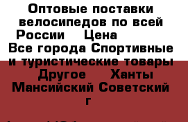 Оптовые поставки велосипедов по всей России  › Цена ­ 6 820 - Все города Спортивные и туристические товары » Другое   . Ханты-Мансийский,Советский г.